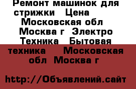 Ремонт машинок для стрижки › Цена ­ 300 - Московская обл., Москва г. Электро-Техника » Бытовая техника   . Московская обл.,Москва г.